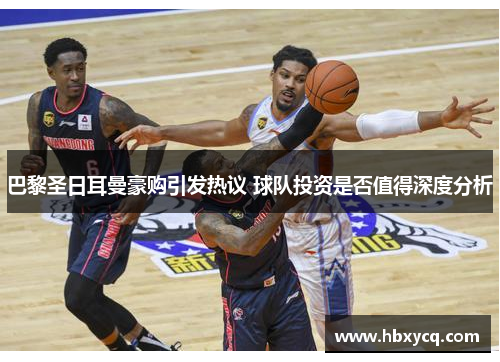 巴黎圣日耳曼豪购引发热议 球队投资是否值得深度分析